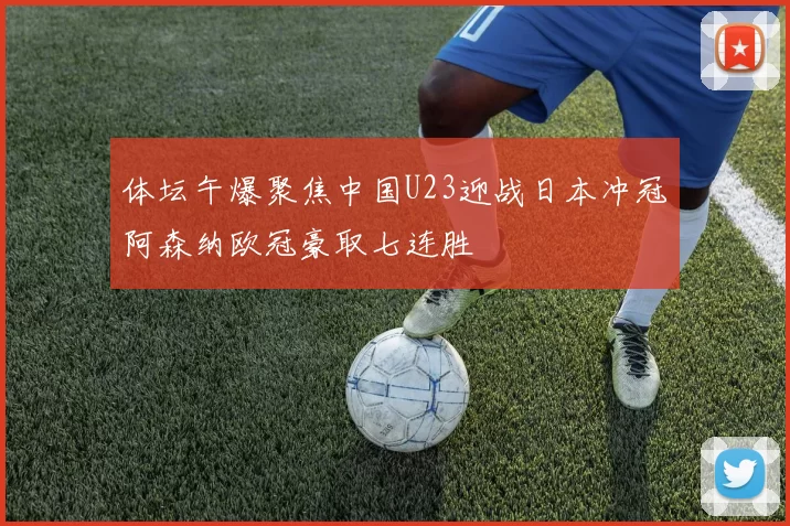 体坛午爆聚焦中国U23迎战日本冲冠阿森纳欧冠豪取七连胜