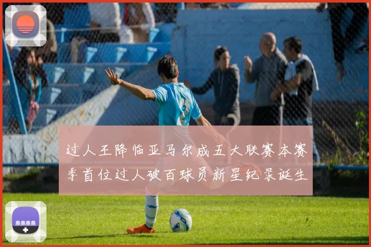 过人王降临亚马尔成五大联赛本赛季首位过人破百球员新星纪录诞生